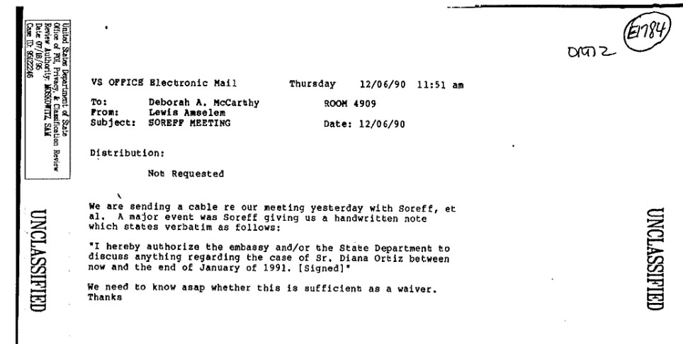 A scanned printout of an email dated 12/06/90. The text of the email reads: We are sending a cable re our meeting yesterday with Soreff, et al. A major event was Soreff giving us a handwritten note which states verbatim as follows: I hereby authorize the embassy and/or the State Department to discuss anything regarding the case of Sr, Diana Ortiz between now and the end of January of 1991. We need to know asap whether this is sufficient as a waiver. Thanks